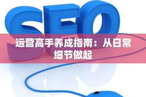 运营高手养成指南：从日常细节做起